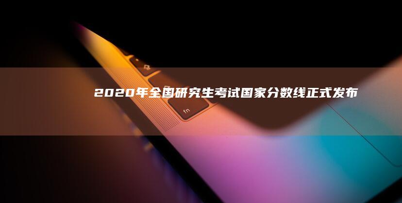 2020年全国研究生考试国家分数线正式发布：详解最新政策与变化趋势